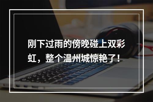 刚下过雨的傍晚碰上双彩虹，整个温州城惊艳了！