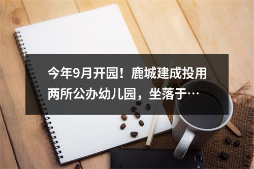 今年9月开园！鹿城建成投用两所公办幼儿园，坐落于…