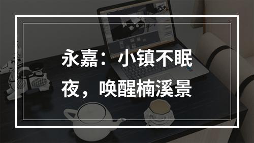 永嘉：小镇不眠夜，唤醒楠溪景