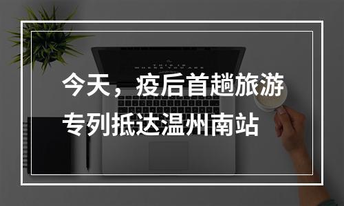 今天，疫后首趟旅游专列抵达温州南站