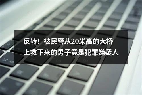 反转！被民警从20米高的大桥上救下来的男子竟是犯罪嫌疑人