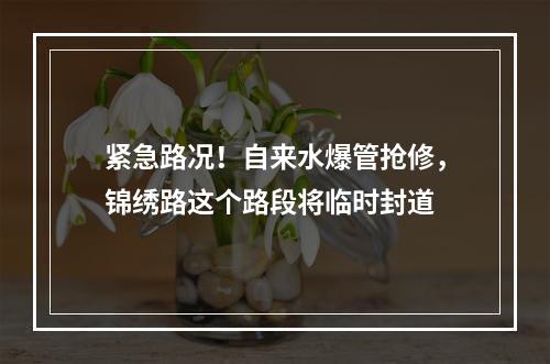紧急路况！自来水爆管抢修，锦绣路这个路段将临时封道