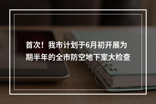 首次！我市计划于6月初开展为期半年的全市防空地下室大检查