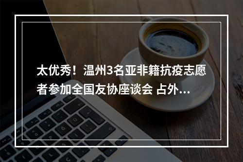 太优秀！温州3名亚非籍抗疫志愿者参加全国友协座谈会 占外籍邀请名额一半