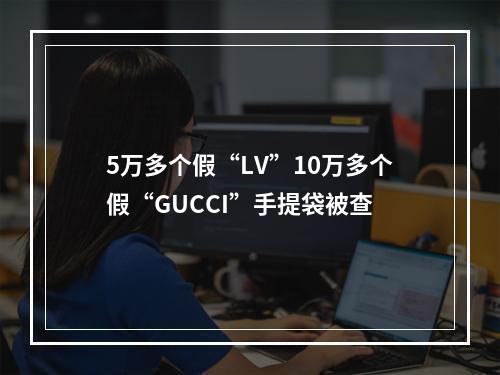 5万多个假“LV”10万多个假“GUCCI”手提袋被查