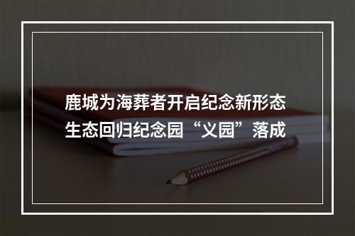 鹿城为海葬者开启纪念新形态 生态回归纪念园“义园”落成