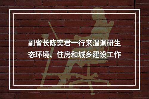 副省长陈奕君一行来温调研生态环境、住房和城乡建设工作