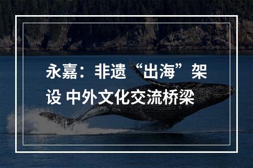 永嘉：非遗“出海”架设 中外文化交流桥梁