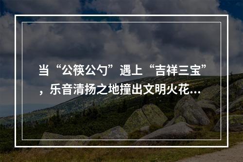 当“公筷公勺”遇上“吉祥三宝”，乐音清扬之地撞出文明火花~