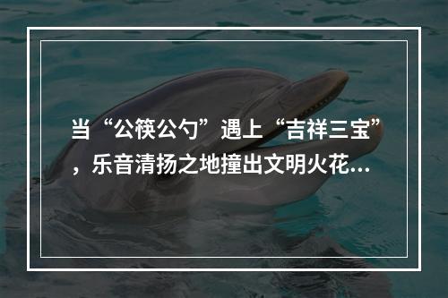 当“公筷公勺”遇上“吉祥三宝”，乐音清扬之地撞出文明火花~