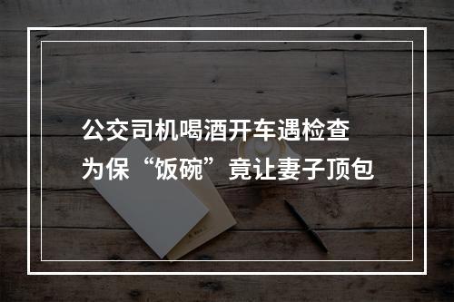 公交司机喝酒开车遇检查 为保“饭碗”竟让妻子顶包