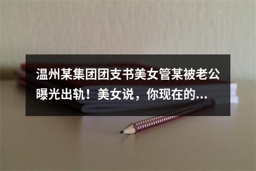 温州某集团团支书美女管某被老公曝光出轨！美女说，你现在的接吻技术越来越差了