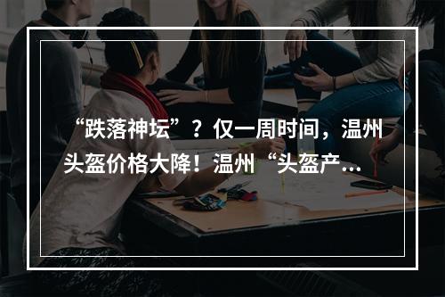 “跌落神坛”？仅一周时间，温州头盔价格大降！温州“头盔产业”咋回事？