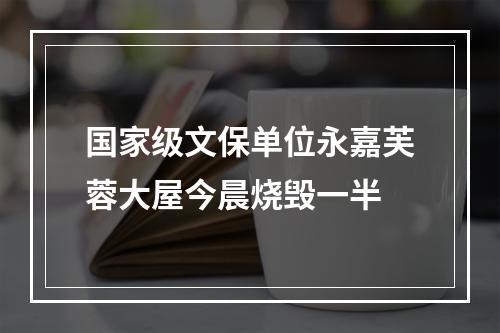 国家级文保单位永嘉芙蓉大屋今晨烧毁一半