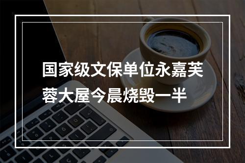 国家级文保单位永嘉芙蓉大屋今晨烧毁一半