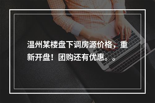 温州某楼盘下调房源价格，重新开盘！团购还有优惠。。
