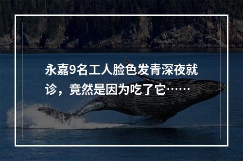 永嘉9名工人脸色发青深夜就诊，竟然是因为吃了它……