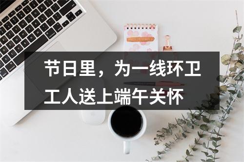 节日里，为一线环卫工人送上端午关怀