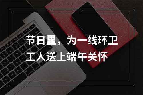 节日里，为一线环卫工人送上端午关怀