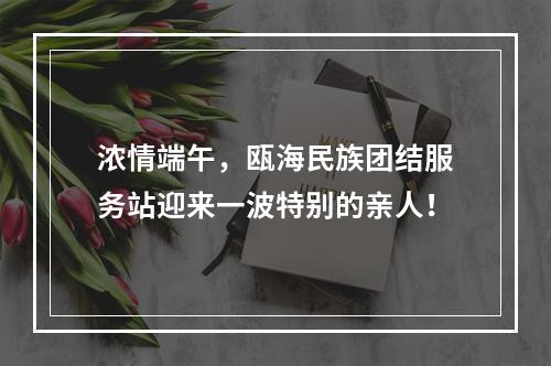 浓情端午，瓯海民族团结服务站迎来一波特别的亲人！