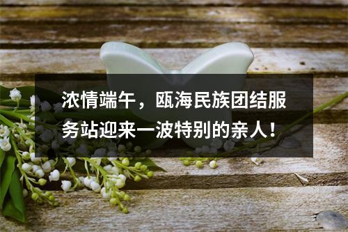 浓情端午，瓯海民族团结服务站迎来一波特别的亲人！