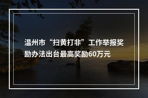 温州市“扫黄打非”工作举报奖励办法出台最高奖励60万元