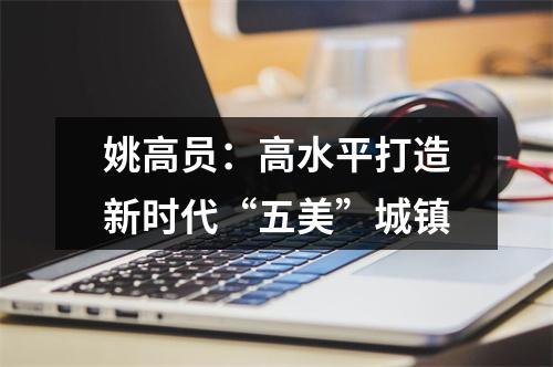 姚高员：高水平打造新时代“五美”城镇