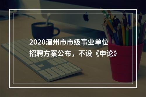 2020温州市市级事业单位招聘方案公布，不设《申论》