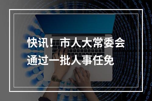 快讯！市人大常委会通过一批人事任免