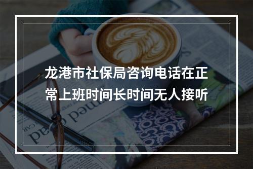 龙港市社保局咨询电话在正常上班时间长时间无人接听