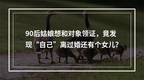 90后姑娘想和对象领证，竟发现“自己”离过婚还有个女儿？