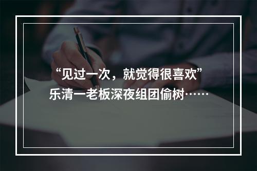 “见过一次，就觉得很喜欢”乐清一老板深夜组团偷树……