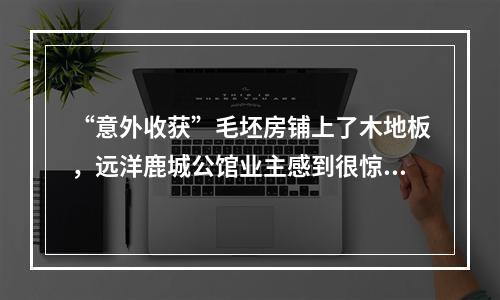 “意外收获”毛坯房铺上了木地板，远洋鹿城公馆业主感到很惊奇！
