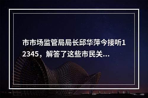 市市场监管局局长邱华萍今接听12345，解答了这些市民关注的问题