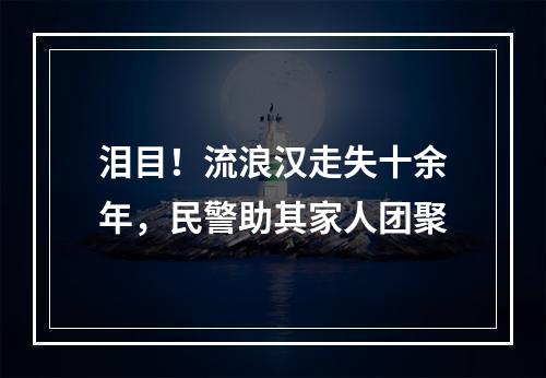 泪目！流浪汉走失十余年，民警助其家人团聚
