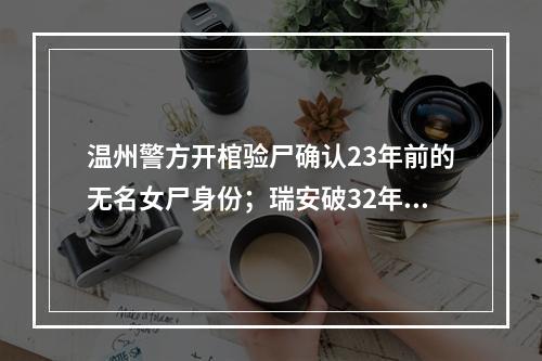 温州警方开棺验尸确认23年前的无名女尸身份；瑞安破32年前的故意杀人案