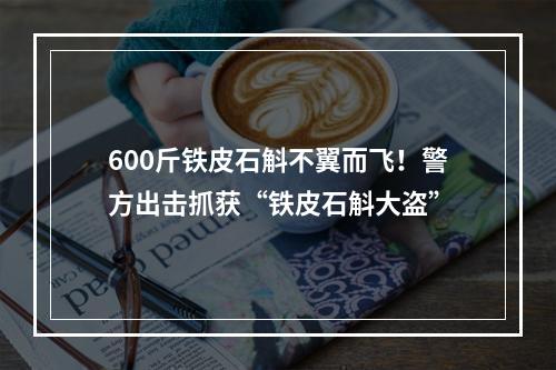 600斤铁皮石斛不翼而飞！警方出击抓获“铁皮石斛大盗”