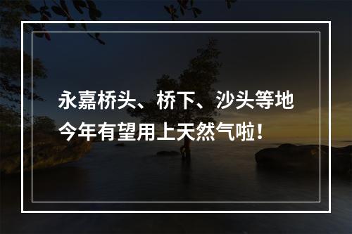 永嘉桥头、桥下、沙头等地今年有望用上天然气啦！