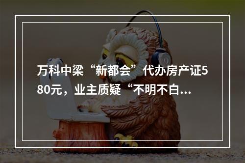 万科中梁“新都会”代办房产证580元，业主质疑“不明不白消费”