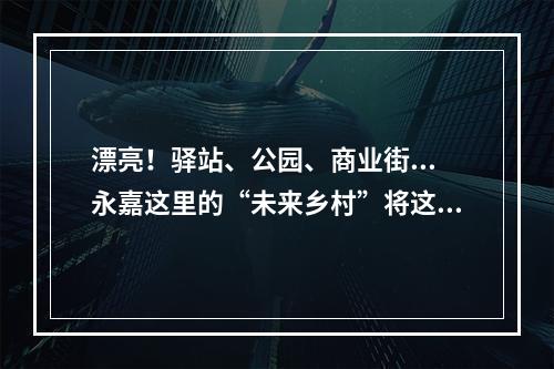 漂亮！驿站、公园、商业街...永嘉这里的“未来乡村”将这么建！