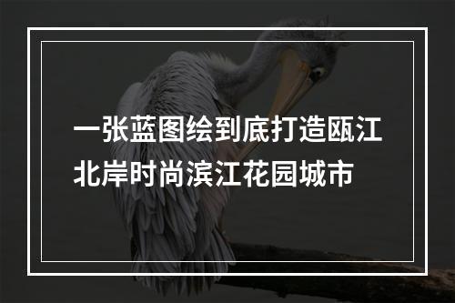 一张蓝图绘到底打造瓯江北岸时尚滨江花园城市