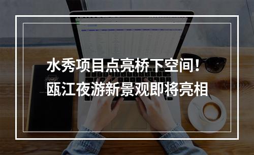 水秀项目点亮桥下空间！瓯江夜游新景观即将亮相