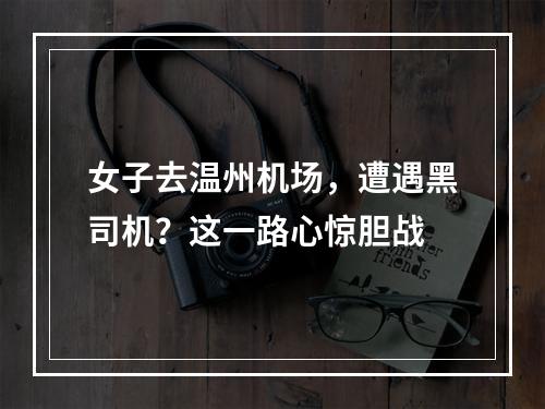 女子去温州机场，遭遇黑司机？这一路心惊胆战