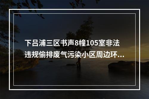 下吕浦三区书声8幢105室非法违规偷排废气污染小区周边环境，执法部门多次执法不力