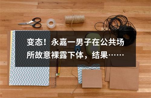 变态！永嘉一男子在公共场所故意裸露下体，结果……