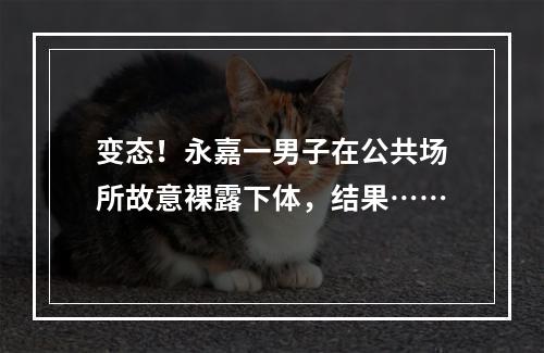 变态！永嘉一男子在公共场所故意裸露下体，结果……