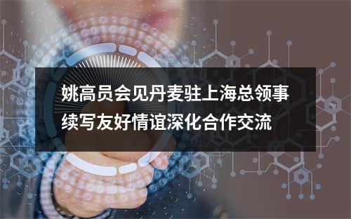 姚高员会见丹麦驻上海总领事续写友好情谊深化合作交流