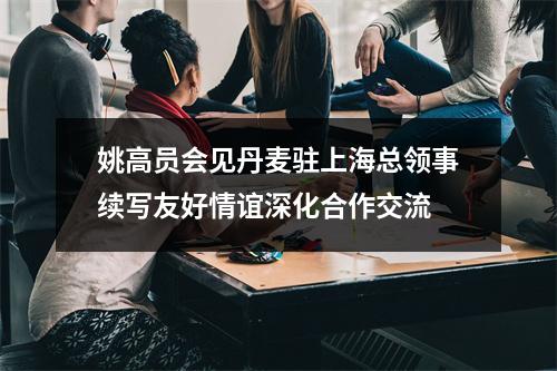 姚高员会见丹麦驻上海总领事续写友好情谊深化合作交流