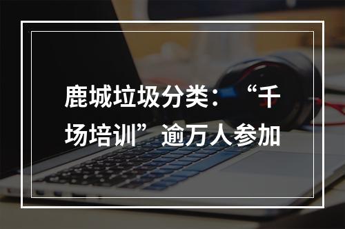 鹿城垃圾分类：“千场培训”逾万人参加