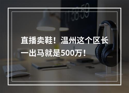 直播卖鞋！温州这个区长一出马就是500万！